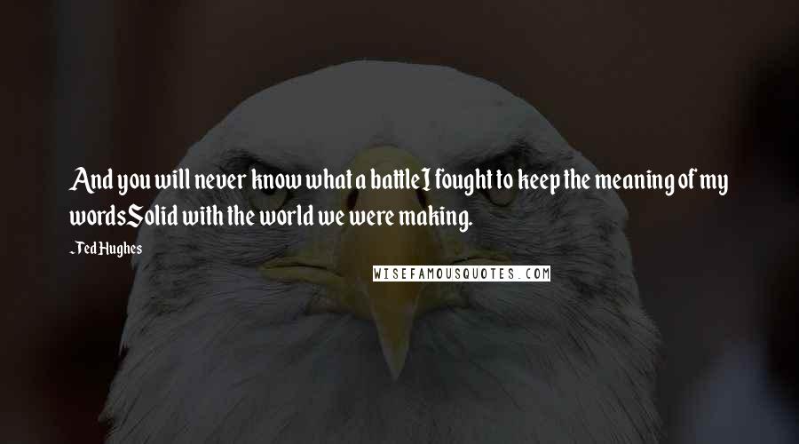 Ted Hughes Quotes: And you will never know what a battleI fought to keep the meaning of my wordsSolid with the world we were making.