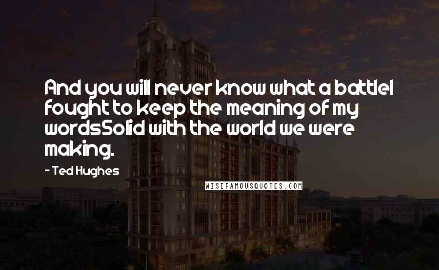 Ted Hughes Quotes: And you will never know what a battleI fought to keep the meaning of my wordsSolid with the world we were making.