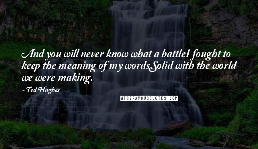 Ted Hughes Quotes: And you will never know what a battleI fought to keep the meaning of my wordsSolid with the world we were making.
