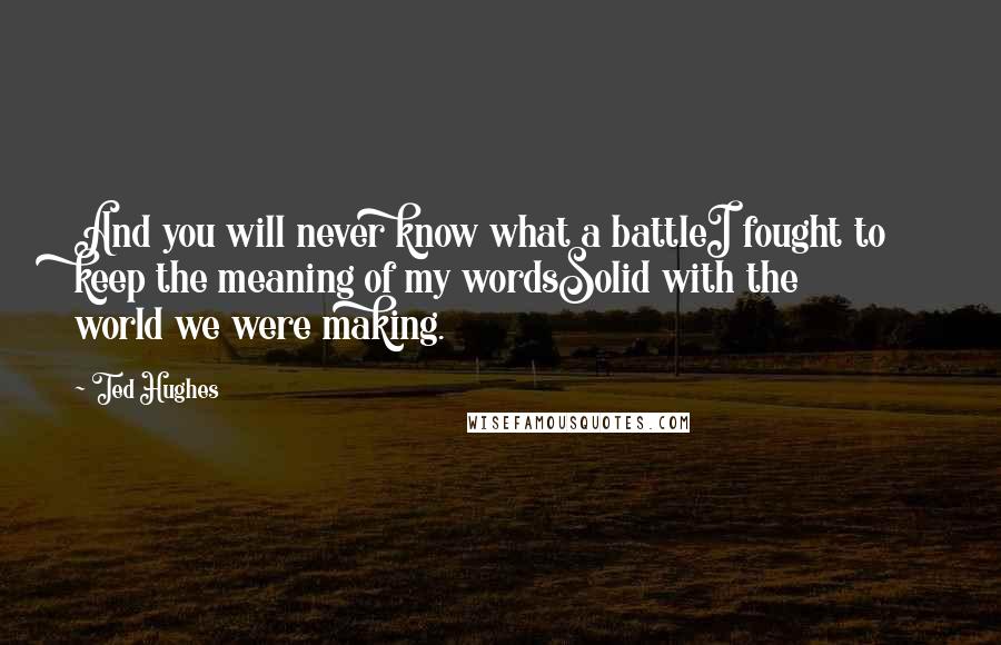 Ted Hughes Quotes: And you will never know what a battleI fought to keep the meaning of my wordsSolid with the world we were making.