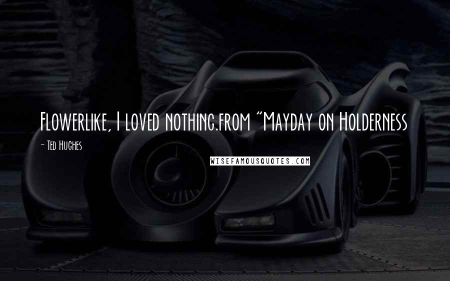 Ted Hughes Quotes: Flowerlike, I loved nothing.from "Mayday on Holderness