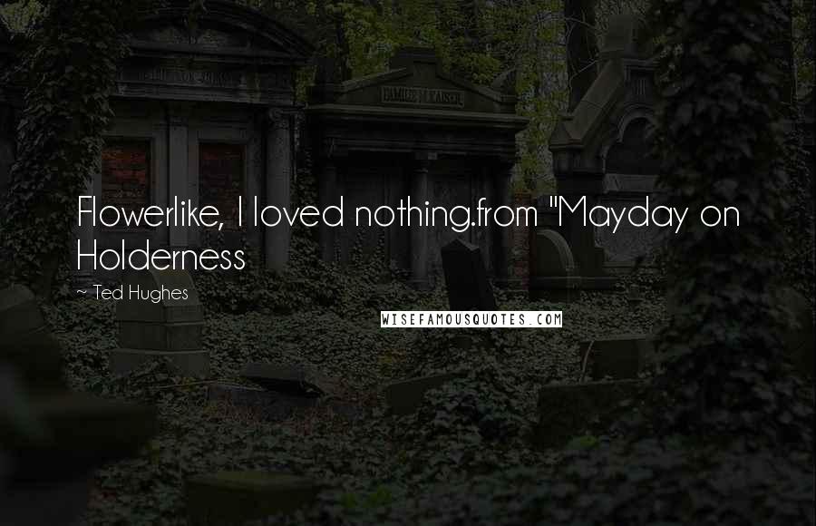 Ted Hughes Quotes: Flowerlike, I loved nothing.from "Mayday on Holderness