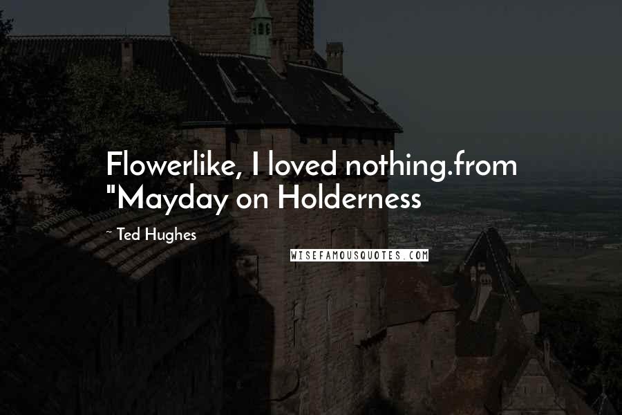 Ted Hughes Quotes: Flowerlike, I loved nothing.from "Mayday on Holderness