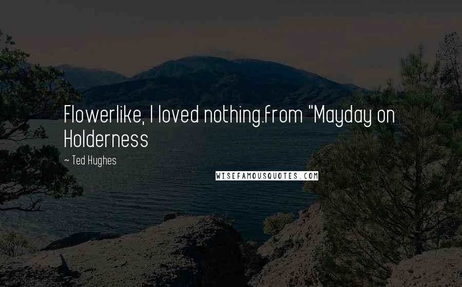 Ted Hughes Quotes: Flowerlike, I loved nothing.from "Mayday on Holderness