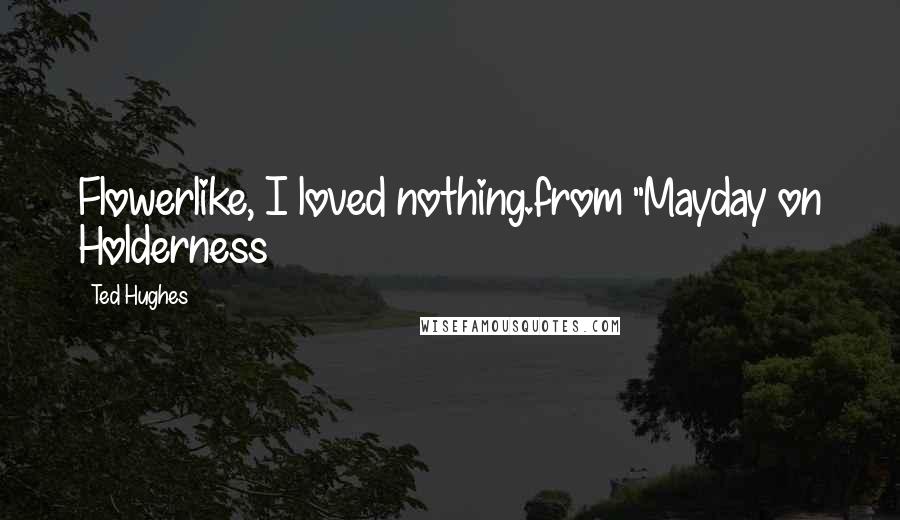 Ted Hughes Quotes: Flowerlike, I loved nothing.from "Mayday on Holderness