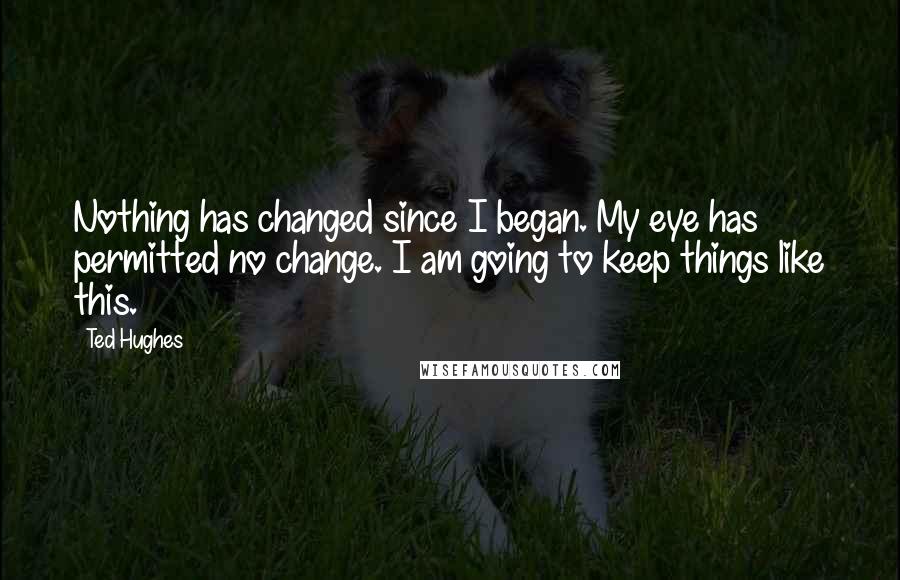 Ted Hughes Quotes: Nothing has changed since I began. My eye has permitted no change. I am going to keep things like this.