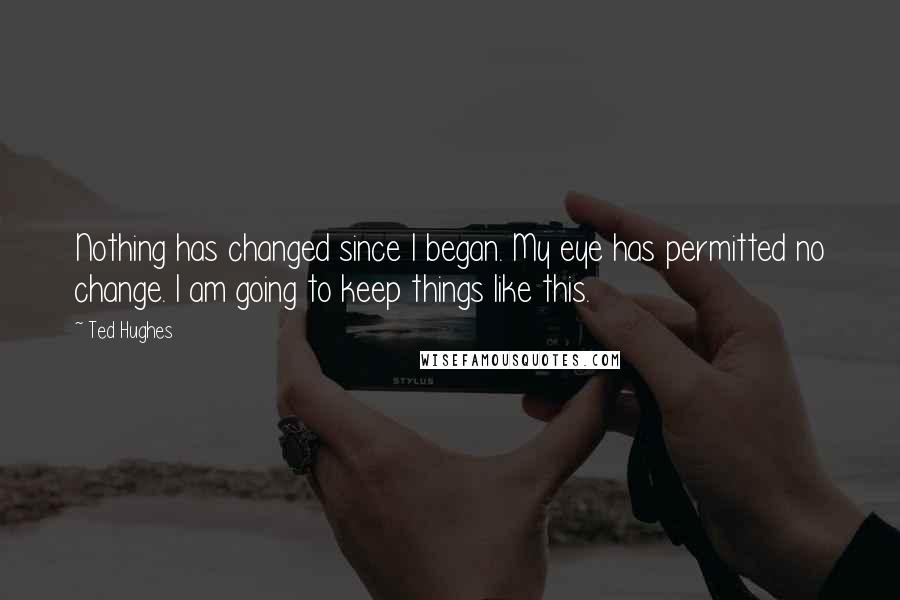 Ted Hughes Quotes: Nothing has changed since I began. My eye has permitted no change. I am going to keep things like this.