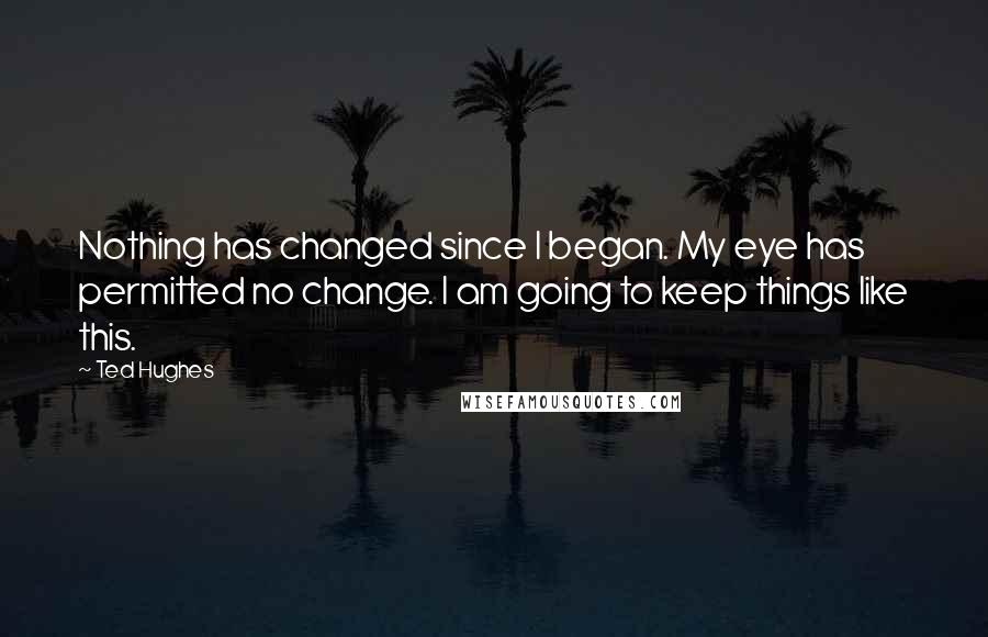 Ted Hughes Quotes: Nothing has changed since I began. My eye has permitted no change. I am going to keep things like this.