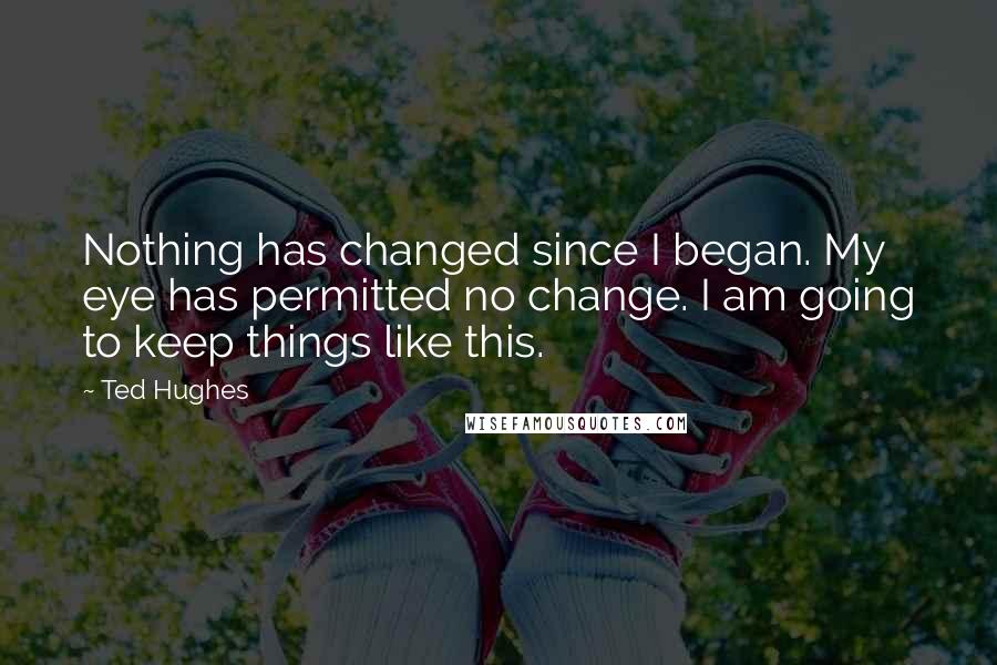 Ted Hughes Quotes: Nothing has changed since I began. My eye has permitted no change. I am going to keep things like this.