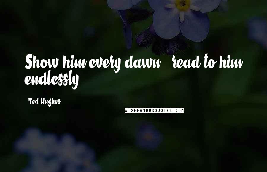 Ted Hughes Quotes: Show him every dawn & read to him endlessly.