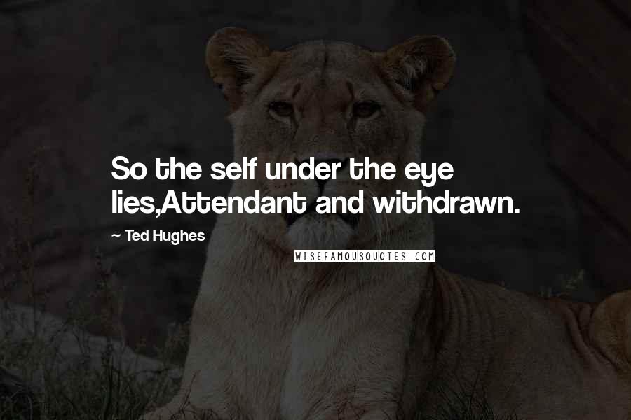 Ted Hughes Quotes: So the self under the eye lies,Attendant and withdrawn.