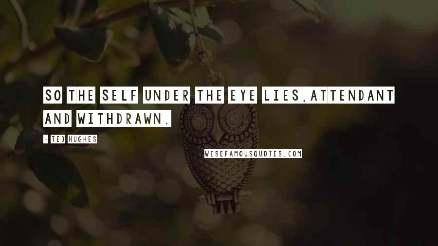 Ted Hughes Quotes: So the self under the eye lies,Attendant and withdrawn.