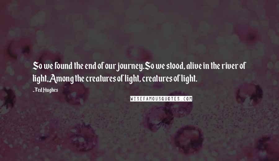 Ted Hughes Quotes: So we found the end of our journey.So we stood, alive in the river of light,Among the creatures of light, creatures of light.