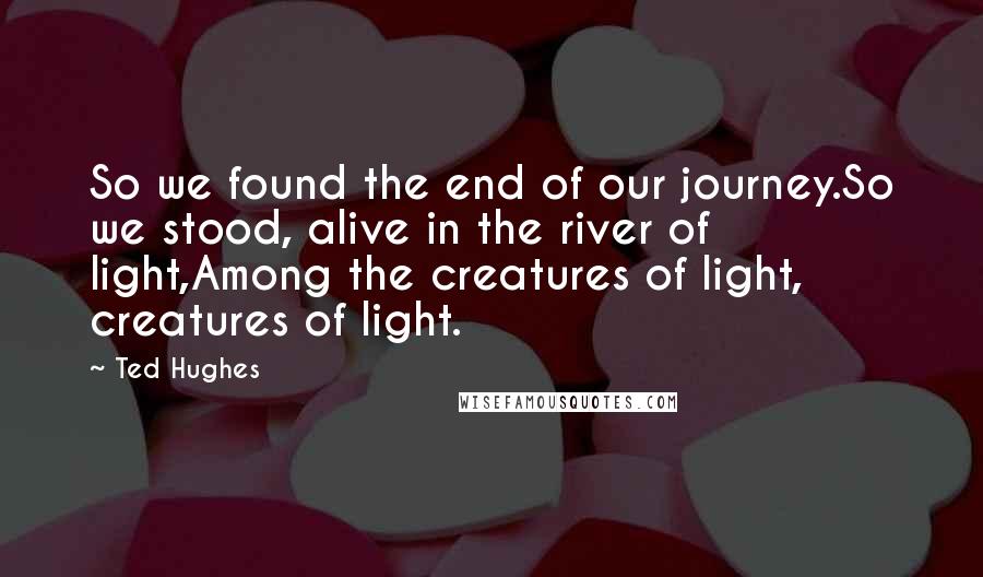 Ted Hughes Quotes: So we found the end of our journey.So we stood, alive in the river of light,Among the creatures of light, creatures of light.