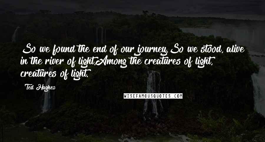 Ted Hughes Quotes: So we found the end of our journey.So we stood, alive in the river of light,Among the creatures of light, creatures of light.