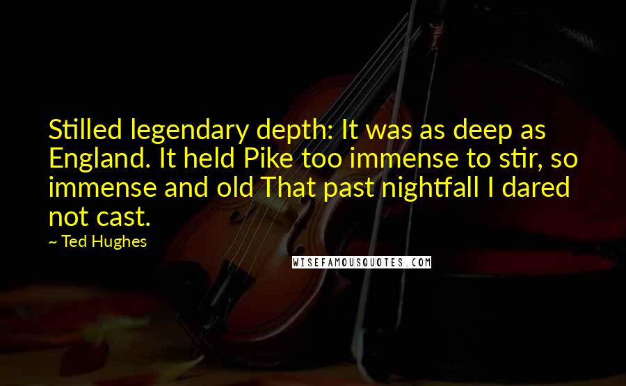 Ted Hughes Quotes: Stilled legendary depth: It was as deep as England. It held Pike too immense to stir, so immense and old That past nightfall I dared not cast.