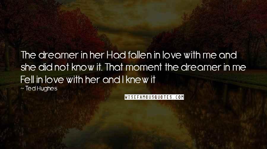 Ted Hughes Quotes: The dreamer in her Had fallen in love with me and she did not know it. That moment the dreamer in me Fell in love with her and I knew it