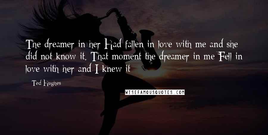 Ted Hughes Quotes: The dreamer in her Had fallen in love with me and she did not know it. That moment the dreamer in me Fell in love with her and I knew it