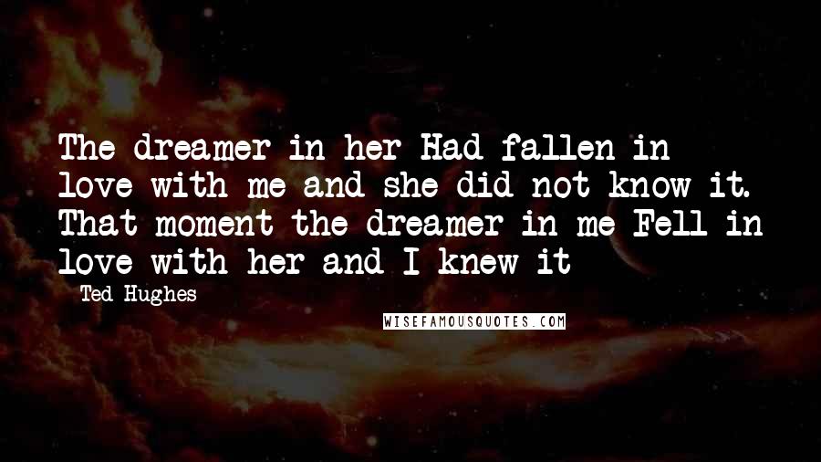 Ted Hughes Quotes: The dreamer in her Had fallen in love with me and she did not know it. That moment the dreamer in me Fell in love with her and I knew it