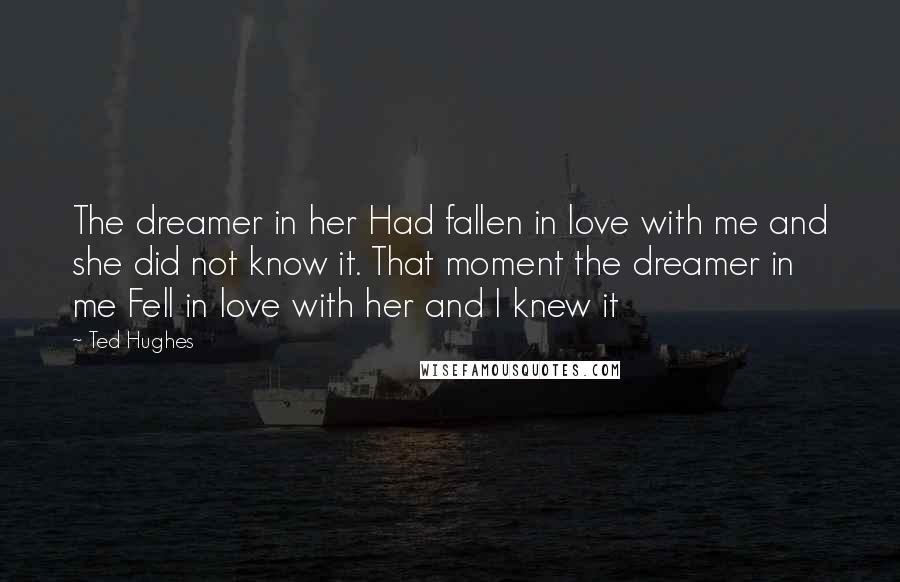 Ted Hughes Quotes: The dreamer in her Had fallen in love with me and she did not know it. That moment the dreamer in me Fell in love with her and I knew it