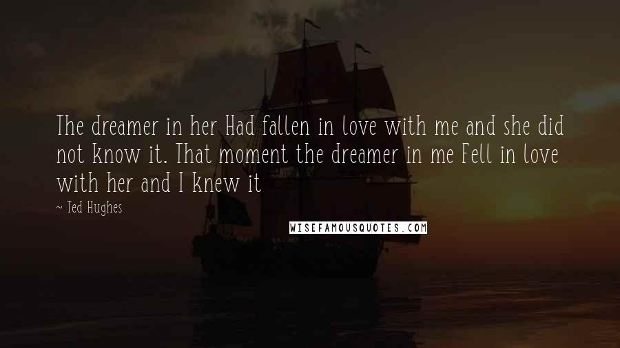 Ted Hughes Quotes: The dreamer in her Had fallen in love with me and she did not know it. That moment the dreamer in me Fell in love with her and I knew it