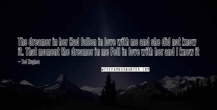 Ted Hughes Quotes: The dreamer in her Had fallen in love with me and she did not know it. That moment the dreamer in me Fell in love with her and I knew it