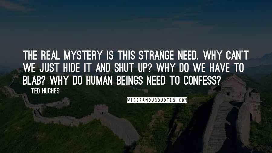 Ted Hughes Quotes: The real mystery is this strange need. Why can't we just hide it and shut up? Why do we have to blab? Why do human beings need to confess?