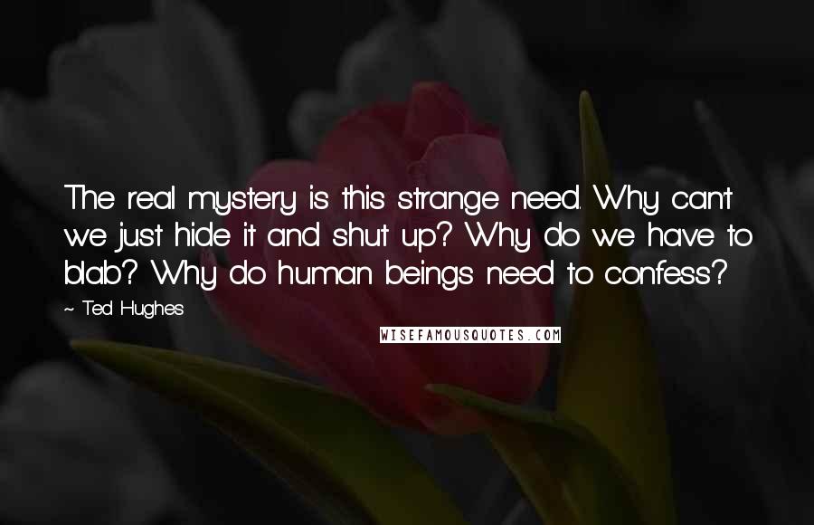 Ted Hughes Quotes: The real mystery is this strange need. Why can't we just hide it and shut up? Why do we have to blab? Why do human beings need to confess?