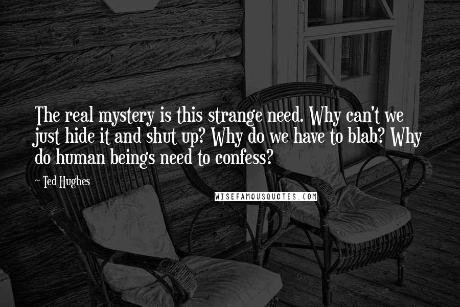 Ted Hughes Quotes: The real mystery is this strange need. Why can't we just hide it and shut up? Why do we have to blab? Why do human beings need to confess?