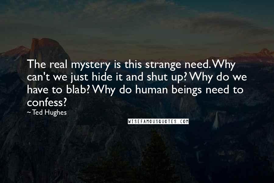 Ted Hughes Quotes: The real mystery is this strange need. Why can't we just hide it and shut up? Why do we have to blab? Why do human beings need to confess?