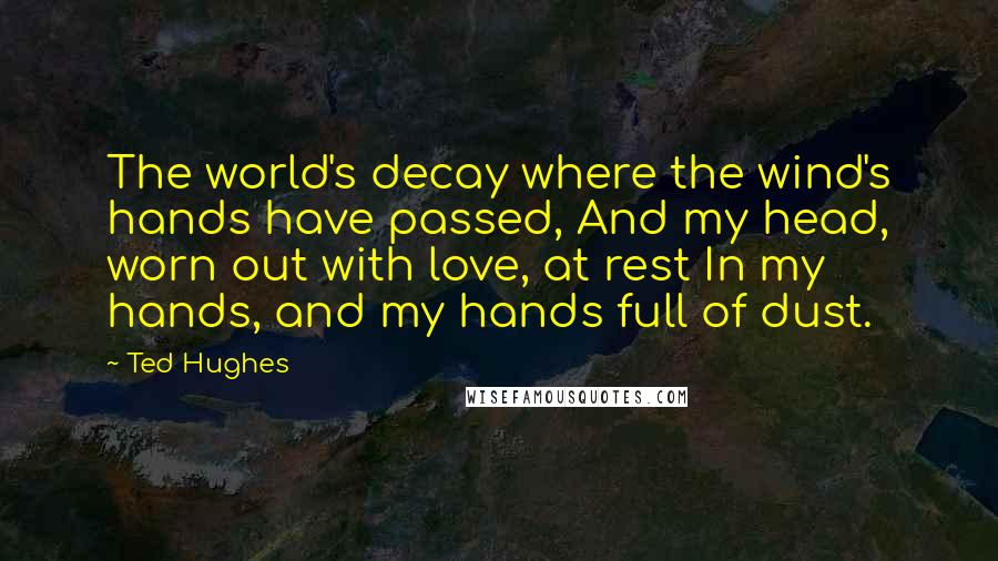 Ted Hughes Quotes: The world's decay where the wind's hands have passed, And my head, worn out with love, at rest In my hands, and my hands full of dust.