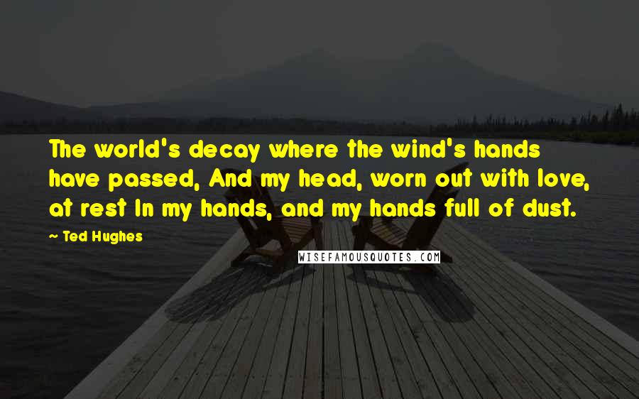 Ted Hughes Quotes: The world's decay where the wind's hands have passed, And my head, worn out with love, at rest In my hands, and my hands full of dust.