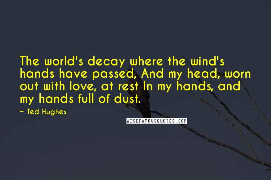 Ted Hughes Quotes: The world's decay where the wind's hands have passed, And my head, worn out with love, at rest In my hands, and my hands full of dust.