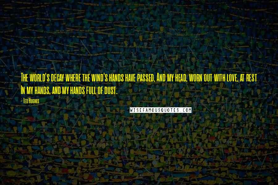 Ted Hughes Quotes: The world's decay where the wind's hands have passed, And my head, worn out with love, at rest In my hands, and my hands full of dust.