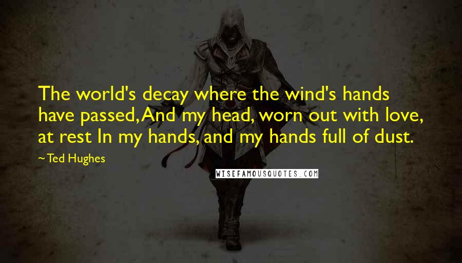 Ted Hughes Quotes: The world's decay where the wind's hands have passed, And my head, worn out with love, at rest In my hands, and my hands full of dust.