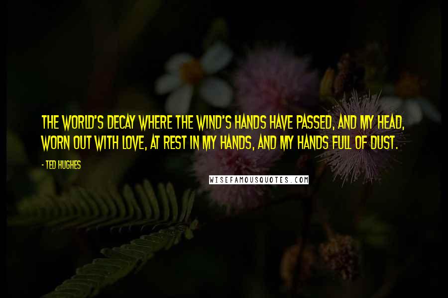 Ted Hughes Quotes: The world's decay where the wind's hands have passed, And my head, worn out with love, at rest In my hands, and my hands full of dust.