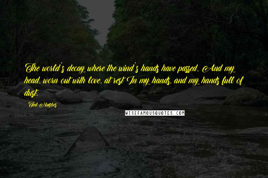 Ted Hughes Quotes: The world's decay where the wind's hands have passed, And my head, worn out with love, at rest In my hands, and my hands full of dust.