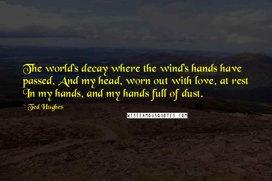 Ted Hughes Quotes: The world's decay where the wind's hands have passed, And my head, worn out with love, at rest In my hands, and my hands full of dust.