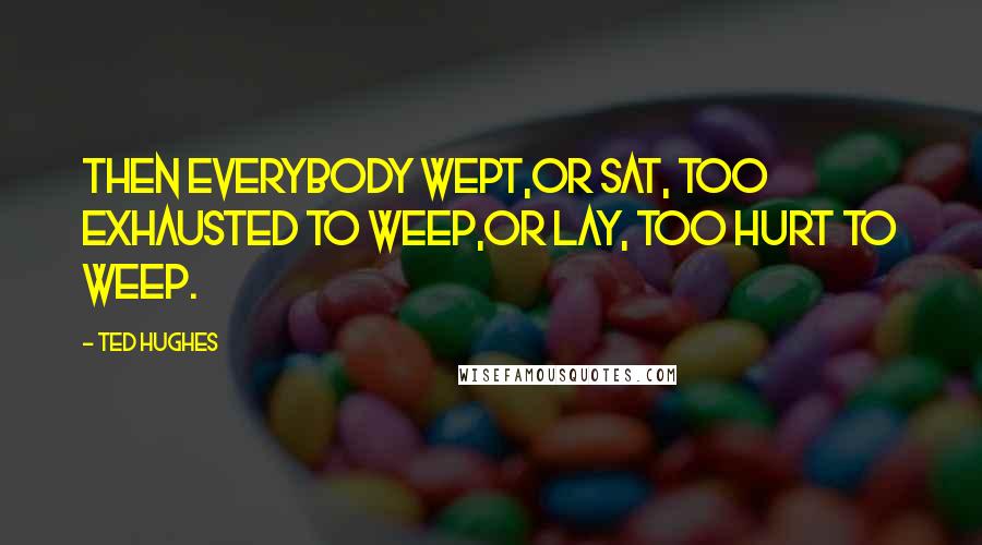 Ted Hughes Quotes: Then everybody wept,Or sat, too exhausted to weep,Or lay, too hurt to weep.