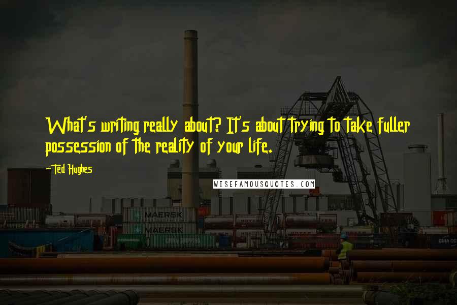 Ted Hughes Quotes: What's writing really about? It's about trying to take fuller possession of the reality of your life.