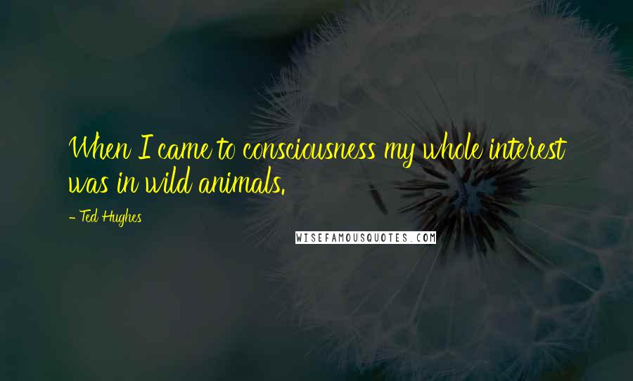 Ted Hughes Quotes: When I came to consciousness my whole interest was in wild animals.