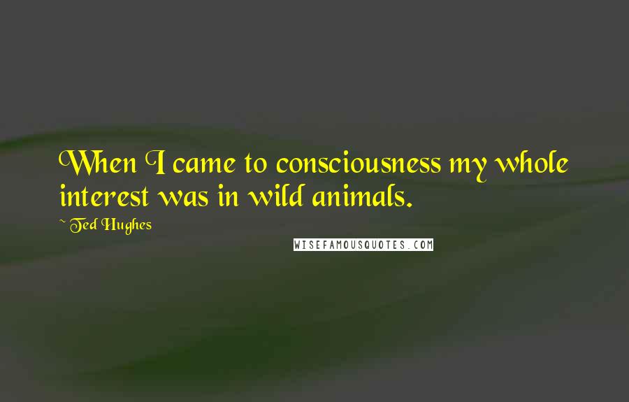 Ted Hughes Quotes: When I came to consciousness my whole interest was in wild animals.