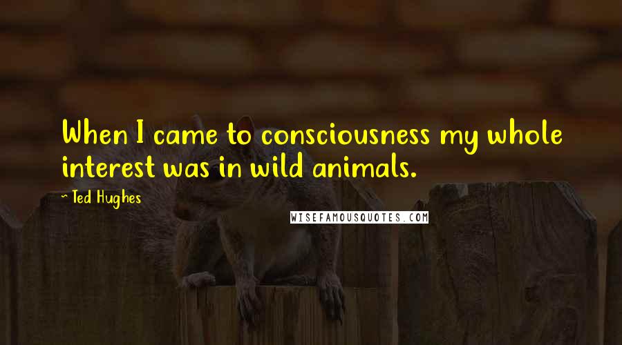 Ted Hughes Quotes: When I came to consciousness my whole interest was in wild animals.