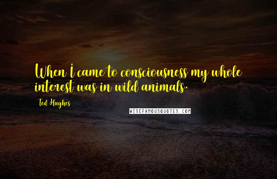 Ted Hughes Quotes: When I came to consciousness my whole interest was in wild animals.
