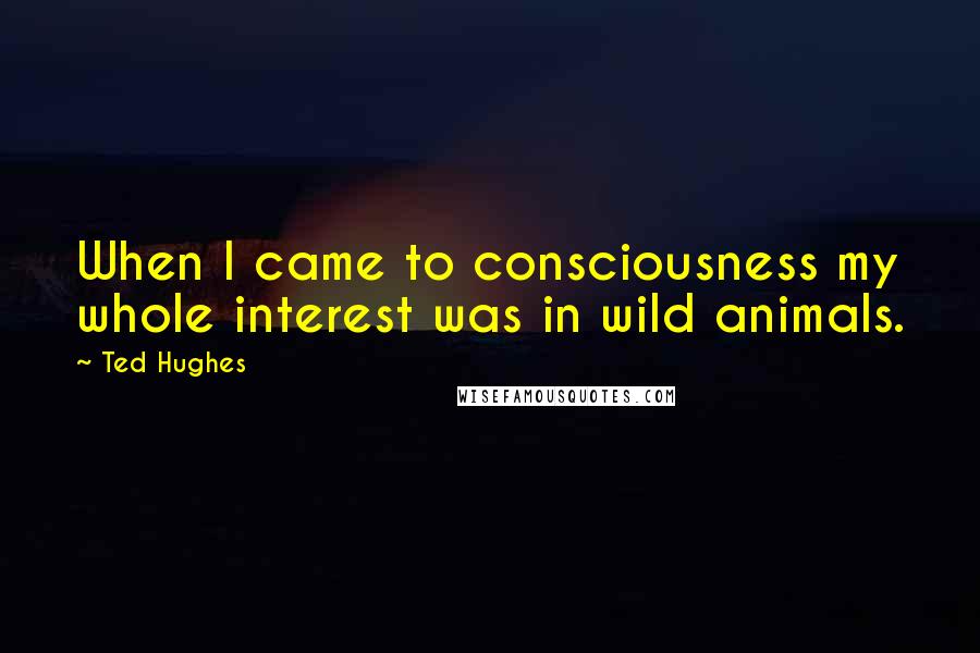 Ted Hughes Quotes: When I came to consciousness my whole interest was in wild animals.