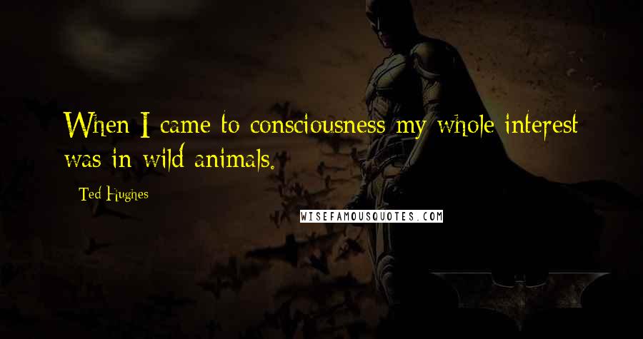 Ted Hughes Quotes: When I came to consciousness my whole interest was in wild animals.