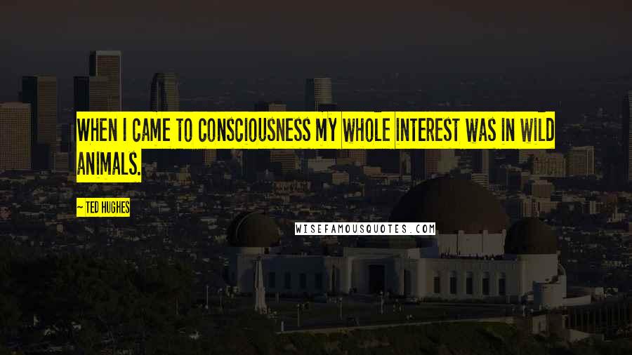 Ted Hughes Quotes: When I came to consciousness my whole interest was in wild animals.
