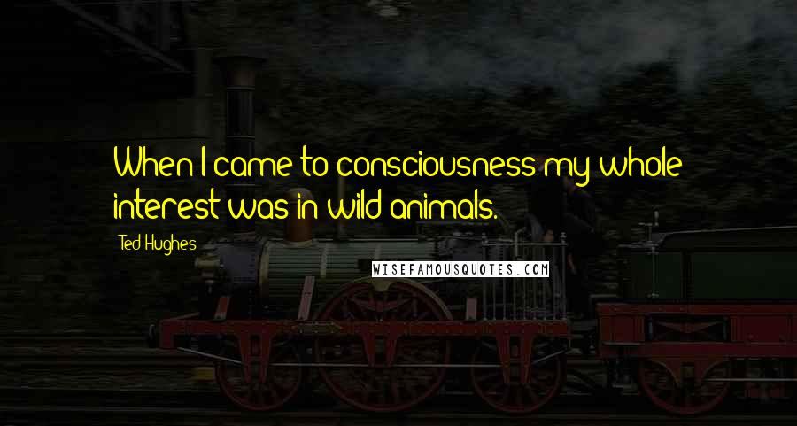 Ted Hughes Quotes: When I came to consciousness my whole interest was in wild animals.