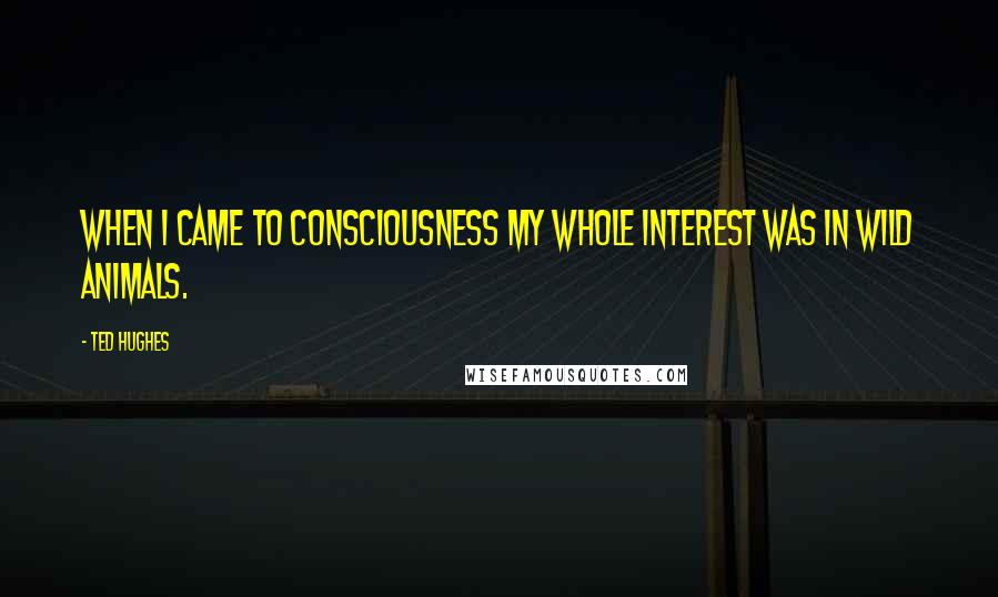 Ted Hughes Quotes: When I came to consciousness my whole interest was in wild animals.