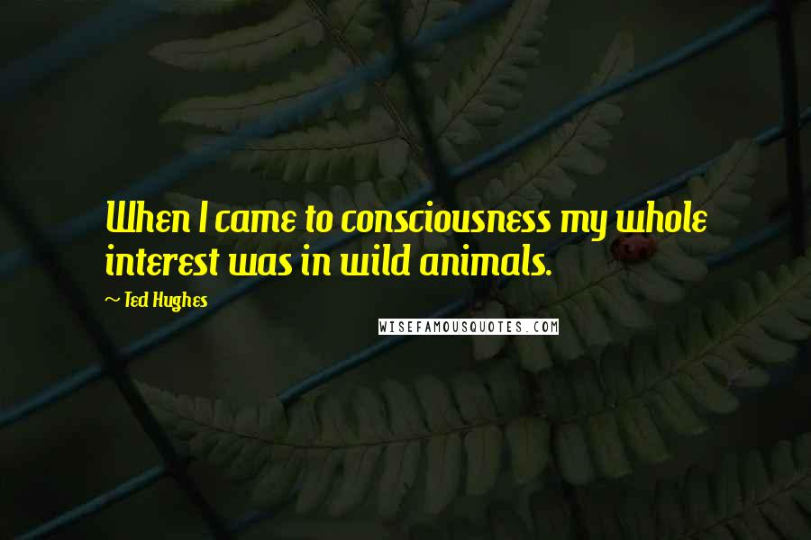 Ted Hughes Quotes: When I came to consciousness my whole interest was in wild animals.
